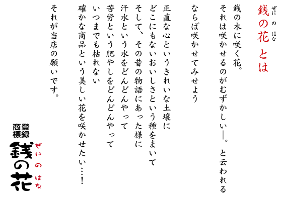 銭の花 とは  銭の木に咲く花。 それは咲かせるのがむずかしい─。と云われる  ならば咲かせてみせよう  正直な心というきれいな土壌に どこにもないおいしさという種をまいて そして、その昔の物語にあった様に 汗水という水をどんどんやって 苦労という肥やしをどんどんやって いつまでも枯れない 確かな商品という美しい花を咲かせたい…！  それが当店の願いです。 